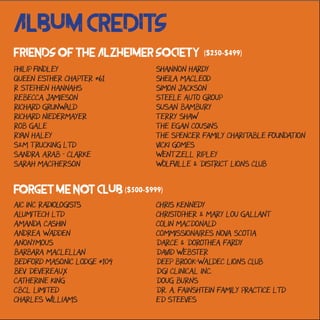 Album Credits
AIC Inc Radiologists
Alumitech Ltd
Amanda Cashin
Andrea Wadden
Anonymous
Barbara MacLellan
Bedford Masonic Lodge #104
Bev Devereaux
Catherine King
CBCL Limited
Charles Williams
Forget Me Not Club ($500-$999)
Friends of the Alzheimer Society ($250-$499)
Philip Findley
Queen Esther Chapter #61
R Stephen Hannahs
Rebecca Jamieson
Richard Grunwald
Richard Niedermayer
Rob Gale
Ryan Haley
S&M Trucking Ltd
Sandra Arab - Clarke
Sarah MacPherson
Chris Kennedy
Christopher & Mary Lou Gallant
Colin MacDonald
Commissionaires Nova Scotia
Darce & Dorothea Fardy
David Webster
Deep Brook-Waldec Lions Club
DGI Clinical Inc.
Doug Burns
Dr. A. Fainshtein Family Practice Ltd
Ed Steeves
Shannon Hardy
Sheila MacLeod
Simon Jackson
Steele Auto Group
Susan Bambury
Terry Shaw
The Egan Cousins
The Spencer Family Charitable Foundation
Vicki Gomes
Wentzell Ripley
Wolfville & District Lions Club
 