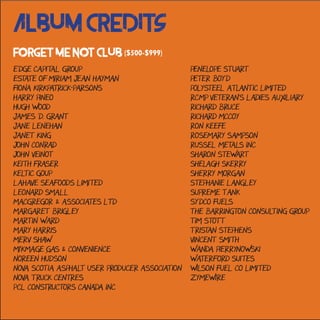 Album Credits
Forget Me Not Club ($500-$999)
Edge Capital Group
Estate of Miriam Jean Hayman
Fiona Kirkpatrick-Parsons
Harry Pineo
Hugh Wood
James D. Grant
Jane Lenehan
Janet King
John Conrad
John Veinot
Keith Fraser
Keltic Goup
LaHave Seafoods Limited
Leonard Small
MacGregor & Associates Ltd
Margaret Brigley
Martin Ward
Mary Harris
Merv Shaw
Mi'Kmage Gas & Convenience
Noreen Hudson
Nova Scotia Asphalt User Producer Association
Nova Truck Centres
PCL Constructors Canada Inc
Penelope Stuart
Peter Boyd
Polysteel Atlantic Limited
RCMP Veteran's Ladies Auxiliary
Richard Bruce
Richard McCoy
Ron Keefe
Rosemary Sampson
Russel Metals Inc
Sharon Stewart
Shelagh Skerry
Sherry Morgan
Stephanie Langley
Supreme Tank
Sydco Fuels
The Barrington Consulting Group
Tim Stott
Tristan Stephens
Vincent Smith
Wanda Pierrynowski
Waterford Suites
Wilson Fuel Co Limited
Zymewire
 