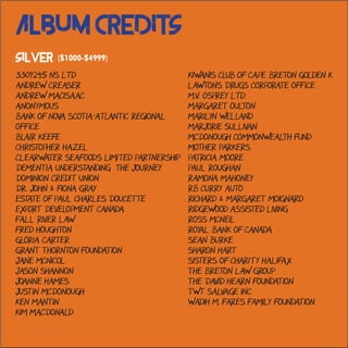 Kiwanis Club of Cape Breton Golden K
Lawtons Drugs Corporate Office
M.V. Osprey Ltd.
Margaret Oulton
Marilyn Welland
Marjorie Sullivan
McDonough Commonwealth Fund
Mother Parkers
Patricia Moore
Paul Roughan
Ramona Mahoney
RB Curry Auto
Richard & Margaret Moignard
Ridgewood Assisted Living
Ross McNeil
Royal Bank of Canada
Sean Burke
Sharon Hart
Sisters of Charity Halifax
The Breton Law Group
The David Hearn Foundation
TWT Salvage Inc
Wadih M. Fares Family Foundation
3309245 NS Ltd
Andrew Creaser
Andrew MacIsaac
Anonymous
Bank of Nova Scotia-Atlantic Regional
Office
Blair Keefe
Christopher Hazel
Clearwater Seafoods Limited Partnership
Dementia Understanding the Journey
Dominion Credit Union
Dr. John & Fiona Gray
Estate of Paul Charles Doucette
Export Development Canada
Fall River Law
Fred Houghton
Gloria Carter
Grant Thornton Foundation
Jane McNicol
Jason Shannon
Joanne Hames
Justin McDonough
Ken Mantin
Kim MacDonald
Album Credits
Silver ($1000-$4999)
 
