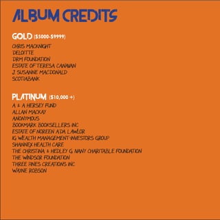 Album Credits
Chris MacKnight
Deloitte
DRM Foundation
Estate of Teresa Canavan
J. Susanne MacDonald
Scotiabank
A & A Hersey Fund
allan mackay
Anonymous
Bookmark Booksellers Inc
Estate of Noreen Ada Lawlor
IG Wealth Management-Investors Group
Shannex Health Care
The Christina & Hedley G. Ivany Charitable Foundation
The Windsor Foundation
Three Pines Creations Inc
Wayne Robson
Gold ($5000-$9999)
Platinum ($10,000 +)
 