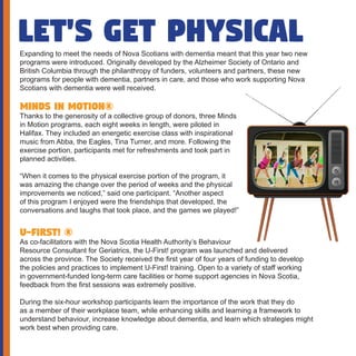 Let's get physicalExpanding to meet the needs of Nova Scotians with dementia meant that this year two new
programs were introduced. Originally developed by the Alzheimer Society of Ontario and
British Columbia through the philanthropy of funders, volunteers and partners, these new
programs for people with dementia, partners in care, and those who work supporting Nova
Scotians with dementia were well received.
Minds in Motion®
Thanks to the generosity of a collective group of donors, three Minds
in Motion programs, each eight weeks in length, were piloted in
Halifax. They included an energetic exercise class with inspirational
music from Abba, the Eagles, Tina Turner, and more. Following the
exercise portion, participants met for refreshments and took part in
planned activities.
“When it comes to the physical exercise portion of the program, it
was amazing the change over the period of weeks and the physical
improvements we noticed,” said one participant. “Another aspect
of this program I enjoyed were the friendships that developed, the
conversations and laughs that took place, and the games we played!”
U-First! ®
As co-facilitators with the Nova Scotia Health Authority’s Behaviour
Resource Consultant for Geriatrics, the U-First! program was launched and delivered
across the province. The Society received the first year of four years of funding to develop
the policies and practices to implement U-First! training. Open to a variety of staff working
in government-funded long-term care facilities or home support agencies in Nova Scotia,
feedback from the first sessions was extremely positive.
During the six-hour workshop participants learn the importance of the work that they do
as a member of their workplace team, while enhancing skills and learning a framework to
understand behaviour, increase knowledge about dementia, and learn which strategies might
work best when providing care.
 