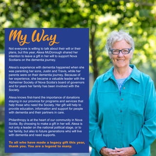 Not everyone is willing to talk about their will or their
plans, but this year, Alexa McDonough shared her
intention to leave a gift in her will to support Nova
Scotians on the dementia journey.
Alexa’s experience with dementia happened when she
was parenting her sons, Justin and Travis, while her
parents were on their dementia journey. Because of
her experience, she became a valuable leader with the
Alzheimer Society of Nova Scotia’s board of governors
and for years her family has been involved with the
Society.
Alexa knows first-hand the importance of donations
staying in our province for programs and services that
help those who need the Society. Her gift will help to
provide education, information and support for people
with dementia and their partners in care.
Philanthropy is at the heart of our community in Nova
Scotia. By choosing to make a gift in her will, Alexa is
not only a leader on the national political stage, or to
her family, but also to future generations who will live
with dementia and need supports.
To all who have made a legacy gift this year,
thank you. You are a legend to many.
My Way
 