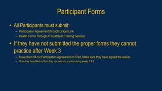Participant Forms
• All Participants must submit:
– Participation Agreement through DragonLink
– Health Forms Through ATS (Athletic Training Service)
• If they have not submitted the proper forms they cannot
practice after Week 3
– Have them fill out Participation Agreement on iPad, Make sure they have signed the waiver.
– Once they have filled out form they can return to practice during weeks 1 & 2
 