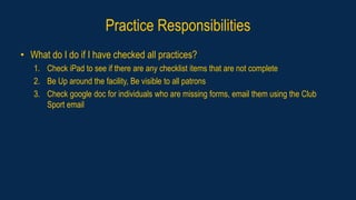 Practice Responsibilities
• What do I do if I have checked all practices?
1. Check iPad to see if there are any checklist items that are not complete
2. Be Up around the facility, Be visible to all patrons
3. Check google doc for individuals who are missing forms, email them using the Club
Sport email
 