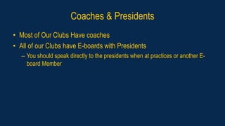 Coaches & Presidents
• Most of Our Clubs Have coaches
• All of our Clubs have E-boards with Presidents
– You should speak directly to the presidents when at practices or another E-
board Member
 