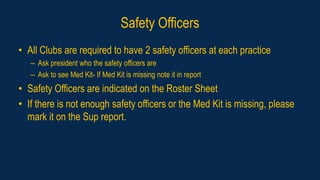 Safety Officers
• All Clubs are required to have 2 safety officers at each practice
– Ask president who the safety officers are
– Ask to see Med Kit- If Med Kit is missing note it in report
• Safety Officers are indicated on the Roster Sheet
• If there is not enough safety officers or the Med Kit is missing, please
mark it on the Sup report.
 