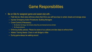 Game Responsibilities
• Be on Site for assigned game and assist club with…
– Field Set-Up- Most clubs will know where their EQ is you will have keys to certain closets and storage areas
– Injuries/ Emergency Action Procedures- Building Managers
– Crowd Control (If Necessary)
• No Alcohol, No Drugs, No Animals unless they are licensed service animals
• No Rowdy behavior
– Enforcing facility policies- Please be aware of our policies and take steps to enforce them
– Athletic Training Needs- Check in with Bridget or Mike
– During game always be walking around
 