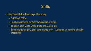 Shifts
• Practice Shifts- Monday- Thursday
– 5:45PM-9:30PM
– Can be scheduled for Armory/Rec/Dac or Vidas
– To Begin Shift Go to Office Suite and Grab iPad
– Some nights will be 2 staff other nights only 1 (Depends on number of clubs
practicing)
 