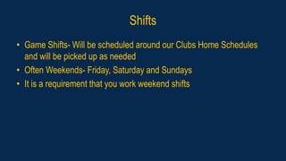 Shifts
• Game Shifts- Will be scheduled around our Clubs Home Schedules
and will be picked up as needed
• Often Weekends- Friday, Saturday and Sundays
• It is a requirement that you work weekend shifts
 