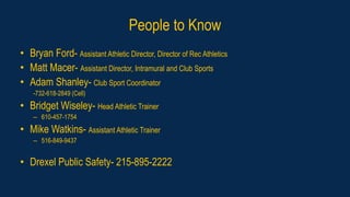 People to Know
• Bryan Ford- Assistant Athletic Director, Director of Rec Athletics
• Matt Macer- Assistant Director, Intramural and Club Sports
• Adam Shanley- Club Sport Coordinator
-732-618-2849 (Cell)
• Bridget Wiseley- Head Athletic Trainer
– 610-457-1754
• Mike Watkins- Assistant Athletic Trainer
– 516-849-9437
• Drexel Public Safety- 215-895-2222
 