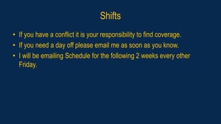 Shifts
• If you have a conflict it is your responsibility to find coverage.
• If you need a day off please email me as soon as you know.
• I will be emailing Schedule for the following 2 weeks every other
Friday.
 