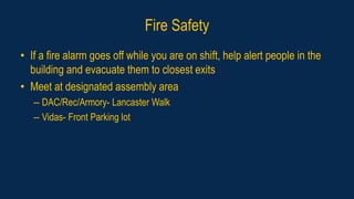 Fire Safety
• If a fire alarm goes off while you are on shift, help alert people in the
building and evacuate them to closest exits
• Meet at designated assembly area
– DAC/Rec/Armory- Lancaster Walk
– Vidas- Front Parking lot
 