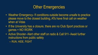 Other Emergencies
• Weather Emergency- If conditions outside become unsafe to practice
please move to the closest building, ATs have final call on weather
when at Vidas
• If the University has a closure, there are no Club Sport practices or
games = NO WORK
• Active Shooter- Alert other staff on radio & Call 911- Await further
instructions from public safety
– RUN, HIDE, FIGHT
 