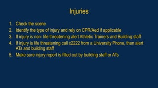 Injuries
1. Check the scene
2. Identify the type of injury and rely on CPR/Aed if applicable
3. If injury is non- life threatening alert Athletic Trainers and Building staff
4. If injury is life threatening call x2222 from a University Phone, then alert
ATs and building staff
5. Make sure injury report is filled out by building staff or ATs
 