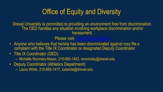 Office of Equity and Diversity
Drexel University is committed to providing an environment free from discrimination.
The OED handles any situation involving workplace discrimination and/or
harassment.
Please visit- www.drexel.edu/oed
• Anyone who believes that he/she has been discriminated against may file a
complaint with the Title IX Coordinator or designated Deputy Coordinator
• Title IX Coordinator (OED):
– Michelle Rovinsky-Mayer, 215-895-1403, mrovinsky@drexel.edu
• Deputy Coordinator (Athletics Department):
– Laura White, 215-895-1417, ludwicle@drexel.edu
 