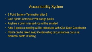 Accountability System
• 8 Point System- Termination after 8
• Club Sport Coordinator Will assign points
• Anytime a point is issued you will be emailed
• After 3 points a meeting will be scheduled with Club Sport Coordinator
• Points can be taken away if extenuating circumstances occur (ie:
sickness, death in family)
 
