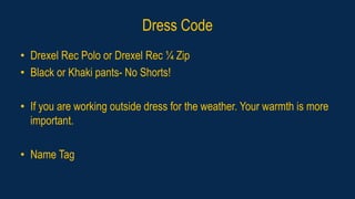 Dress Code
• Drexel Rec Polo or Drexel Rec ¼ Zip
• Black or Khaki pants- No Shorts!
• If you are working outside dress for the weather. Your warmth is more
important.
• Name Tag
 
