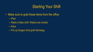 Starting Your Shift
• Make sure to grab these items from the office
– iPad
– Radio (Vidas shift- Radios are onsite)
– Keys
– Put up Dragon And grab Nametag
 