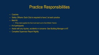 Practice Responsibilities
– Coaches
– Safety Officers- Each Club is required to have 2 at each practice
– Med Kit
• If they need supplies the Club must reach out to Club Athletic Trainers
– # of participants
– Assist with any injuries, accidents or concerns- See Building Manager or AT
– Complete Supervisor Report Nightly
 