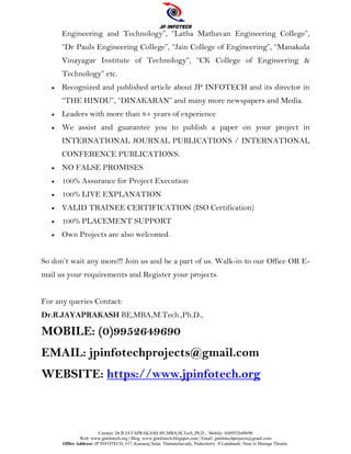 Contact: Dr.R.JAYAPRAKASH BE,MBA,M.Tech.,Ph.D., Mobile: (0)9952649690
Web: www.jpinfotech.org | Blog: www.jpinfotech.blogspot.com | Email: jpinfotechprojects@gmail.com
Office Address: JP INFOTECH, #37, Kamaraj Salai, Thattanchavady, Puducherry -9.Landmark: Near to Muruga Theatre.
Engineering and Technology”, “Latha Mathavan Engineering College”,
“Dr Pauls Engineering College”, “Jain College of Engineering”, “Manakula
Vinayagar Institute of Technology”, “CK College of Engineering &
Technology” etc.
 Recognized and published article about JP INFOTECH and its director in
“THE HINDU”, “DINAKARAN” and many more newspapers and Media.
 Leaders with more than 8+ years of experience
 We assist and guarantee you to publish a paper on your project in
INTERNATIONAL JOURNAL PUBLICATIONS / INTERNATIONAL
CONFERENCE PUBLICATIONS.
 NO FALSE PROMISES
 100% Assurance for Project Execution
 100% LIVE EXPLANATION
 VALID TRAINEE CERTIFICATION (ISO Certification)
 100% PLACEMENT SUPPORT
 Own Projects are also welcomed.
So don’t wait any more!!! Join us and be a part of us. Walk-in to our Office OR E-
mail us your requirements and Register your projects.
For any queries Contact:
Dr.R.JAYAPRAKASH BE,MBA,M.Tech.,Ph.D.,
MOBILE: (0)9952649690
EMAIL: jpinfotechprojects@gmail.com
WEBSITE: https://www.jpinfotech.org
 