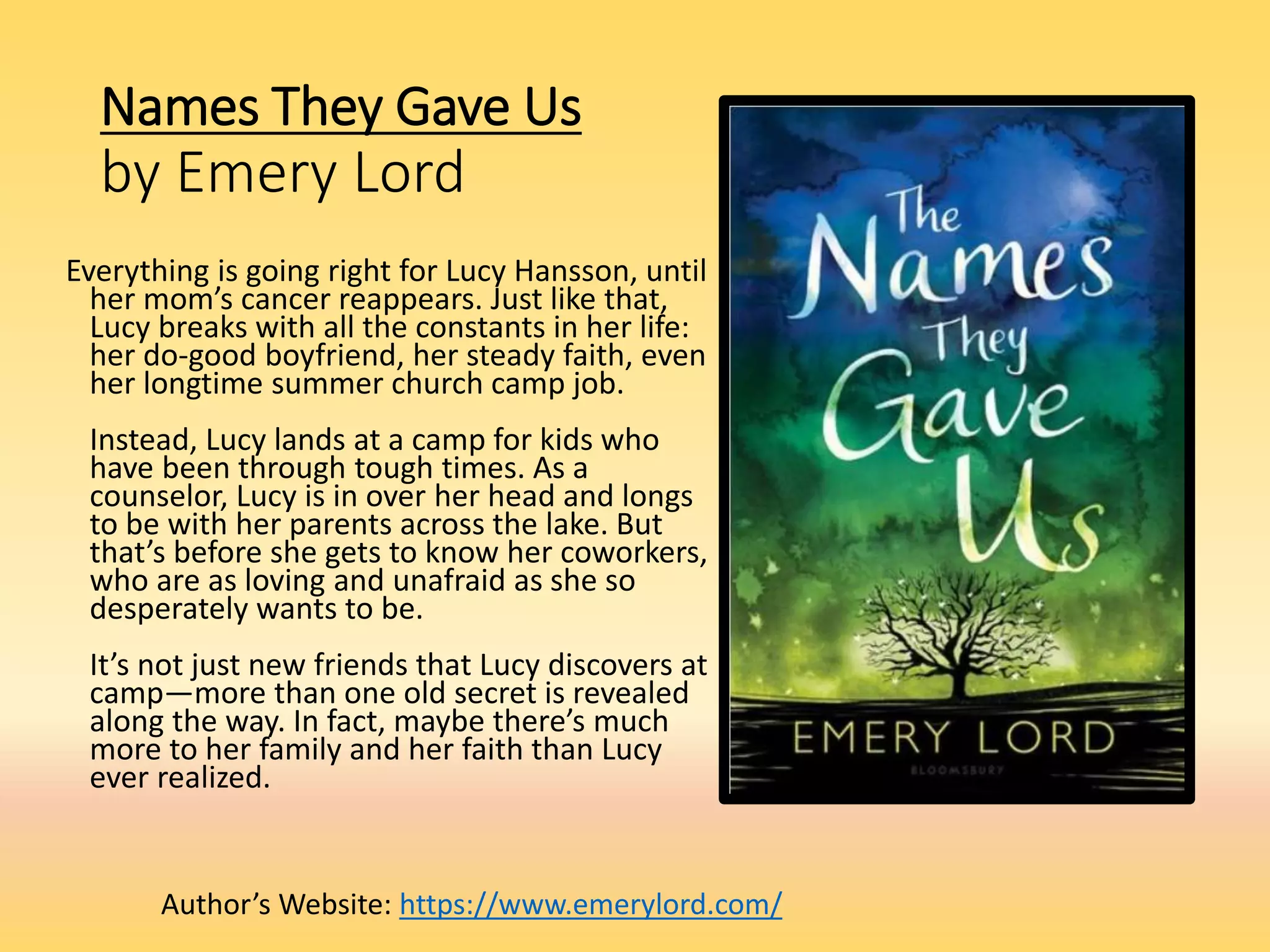 Names They Gave Us
by Emery Lord
Everything is going right for Lucy Hansson, until
her mom’s cancer reappears. Just like that,
Lucy breaks with all the constants in her life:
her do-good boyfriend, her steady faith, even
her longtime summer church camp job.
Instead, Lucy lands at a camp for kids who
have been through tough times. As a
counselor, Lucy is in over her head and longs
to be with her parents across the lake. But
that’s before she gets to know her coworkers,
who are as loving and unafraid as she so
desperately wants to be.
It’s not just new friends that Lucy discovers at
camp—more than one old secret is revealed
along the way. In fact, maybe there’s much
more to her family and her faith than Lucy
ever realized.
Author’s Website: https://www.emerylord.com/
 