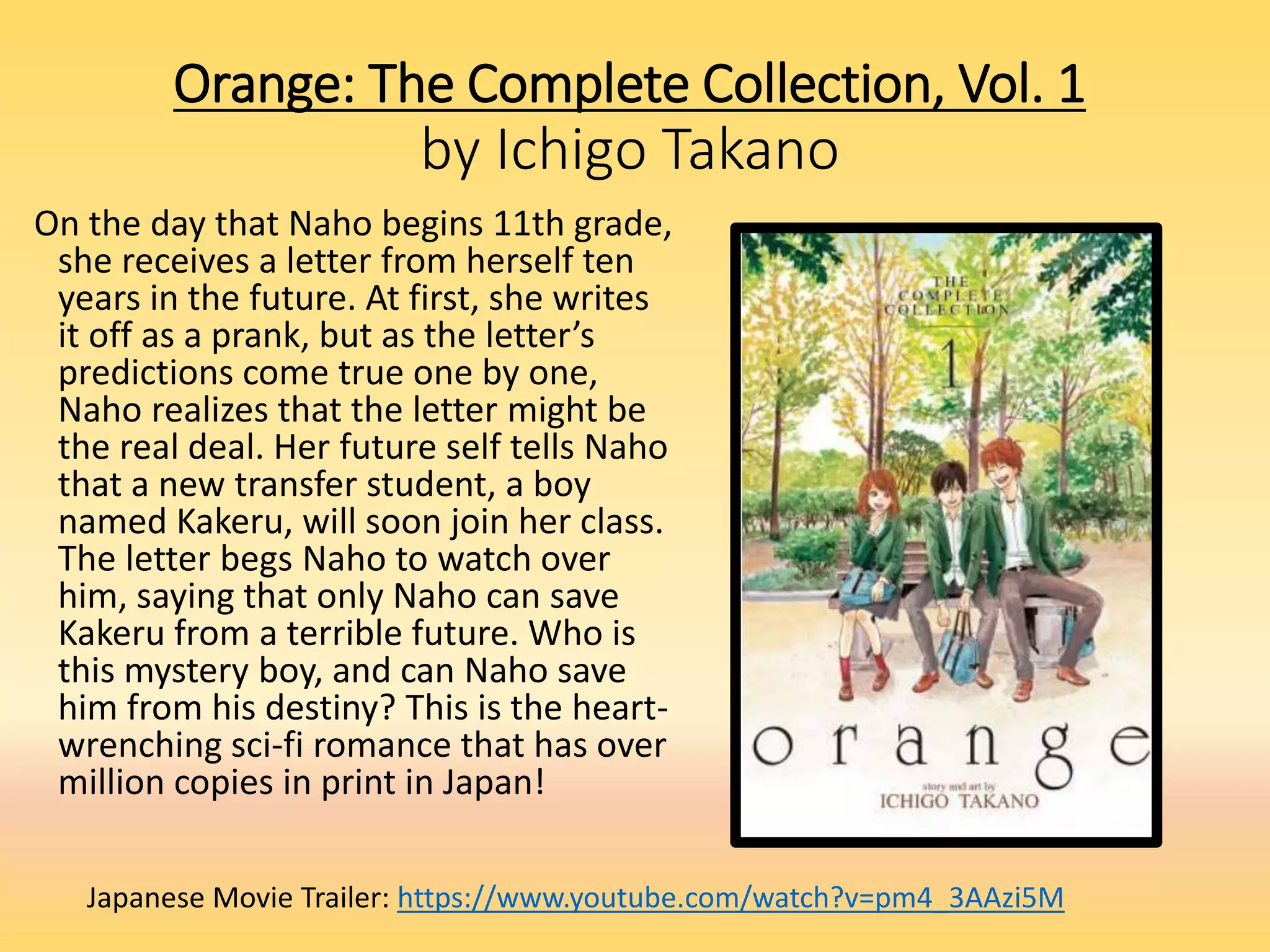 Orange: The Complete Collection, Vol. 1
by Ichigo Takano
On the day that Naho begins 11th grade,
she receives a letter from herself ten
years in the future. At first, she writes
it off as a prank, but as the letter’s
predictions come true one by one,
Naho realizes that the letter might be
the real deal. Her future self tells Naho
that a new transfer student, a boy
named Kakeru, will soon join her class.
The letter begs Naho to watch over
him, saying that only Naho can save
Kakeru from a terrible future. Who is
this mystery boy, and can Naho save
him from his destiny? This is the heart-
wrenching sci-fi romance that has over
million copies in print in Japan!
Japanese Movie Trailer: https://www.youtube.com/watch?v=pm4_3AAzi5M
 