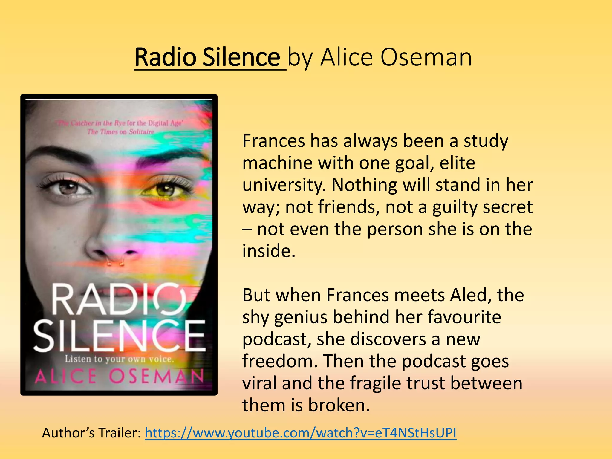 Radio Silence by Alice Oseman
Frances has always been a study
machine with one goal, elite
university. Nothing will stand in her
way; not friends, not a guilty secret
– not even the person she is on the
inside.
But when Frances meets Aled, the
shy genius behind her favourite
podcast, she discovers a new
freedom. Then the podcast goes
viral and the fragile trust between
them is broken.
Author’s Trailer: https://www.youtube.com/watch?v=eT4NStHsUPI
 