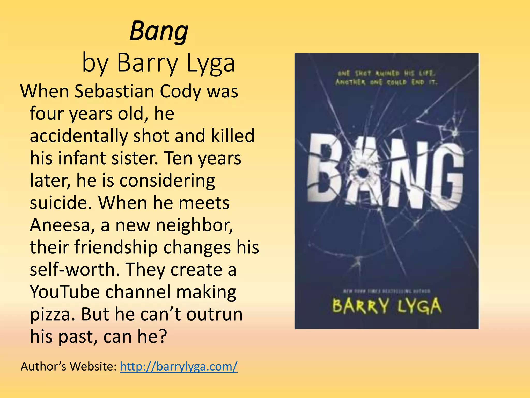 Bang
by Barry Lyga
When Sebastian Cody was
four years old, he
accidentally shot and killed
his infant sister. Ten years
later, he is considering
suicide. When he meets
Aneesa, a new neighbor,
their friendship changes his
self-worth. They create a
YouTube channel making
pizza. But he can’t outrun
his past, can he?
Author’s Website: http://barrylyga.com/
 