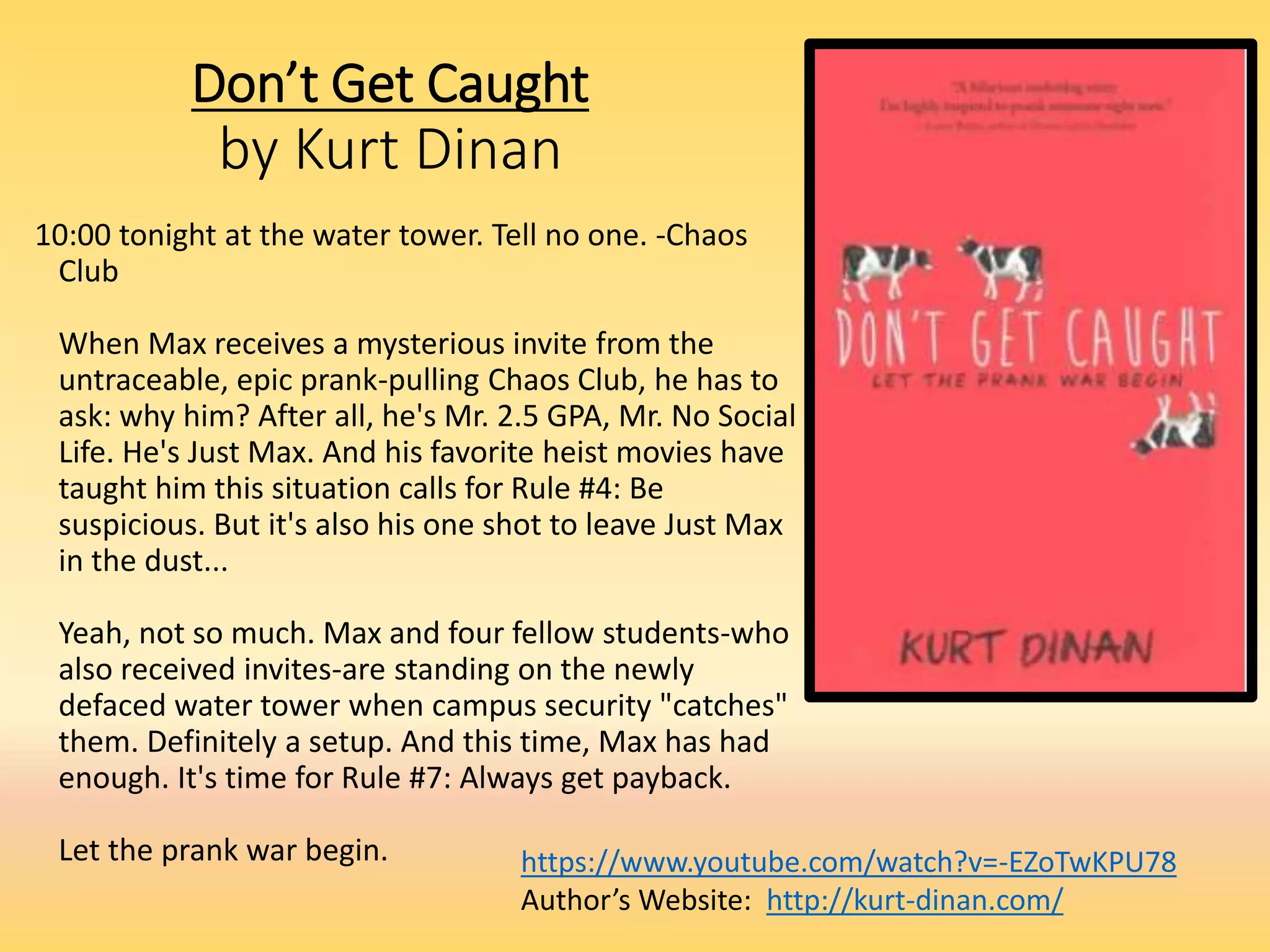Don’t Get Caught
by Kurt Dinan
10:00 tonight at the water tower. Tell no one. -Chaos
Club
When Max receives a mysterious invite from the
untraceable, epic prank-pulling Chaos Club, he has to
ask: why him? After all, he's Mr. 2.5 GPA, Mr. No Social
Life. He's Just Max. And his favorite heist movies have
taught him this situation calls for Rule #4: Be
suspicious. But it's also his one shot to leave Just Max
in the dust...
Yeah, not so much. Max and four fellow students-who
also received invites-are standing on the newly
defaced water tower when campus security "catches"
them. Definitely a setup. And this time, Max has had
enough. It's time for Rule #7: Always get payback.
Let the prank war begin. https://www.youtube.com/watch?v=-EZoTwKPU78
Author’s Website: http://kurt-dinan.com/
 