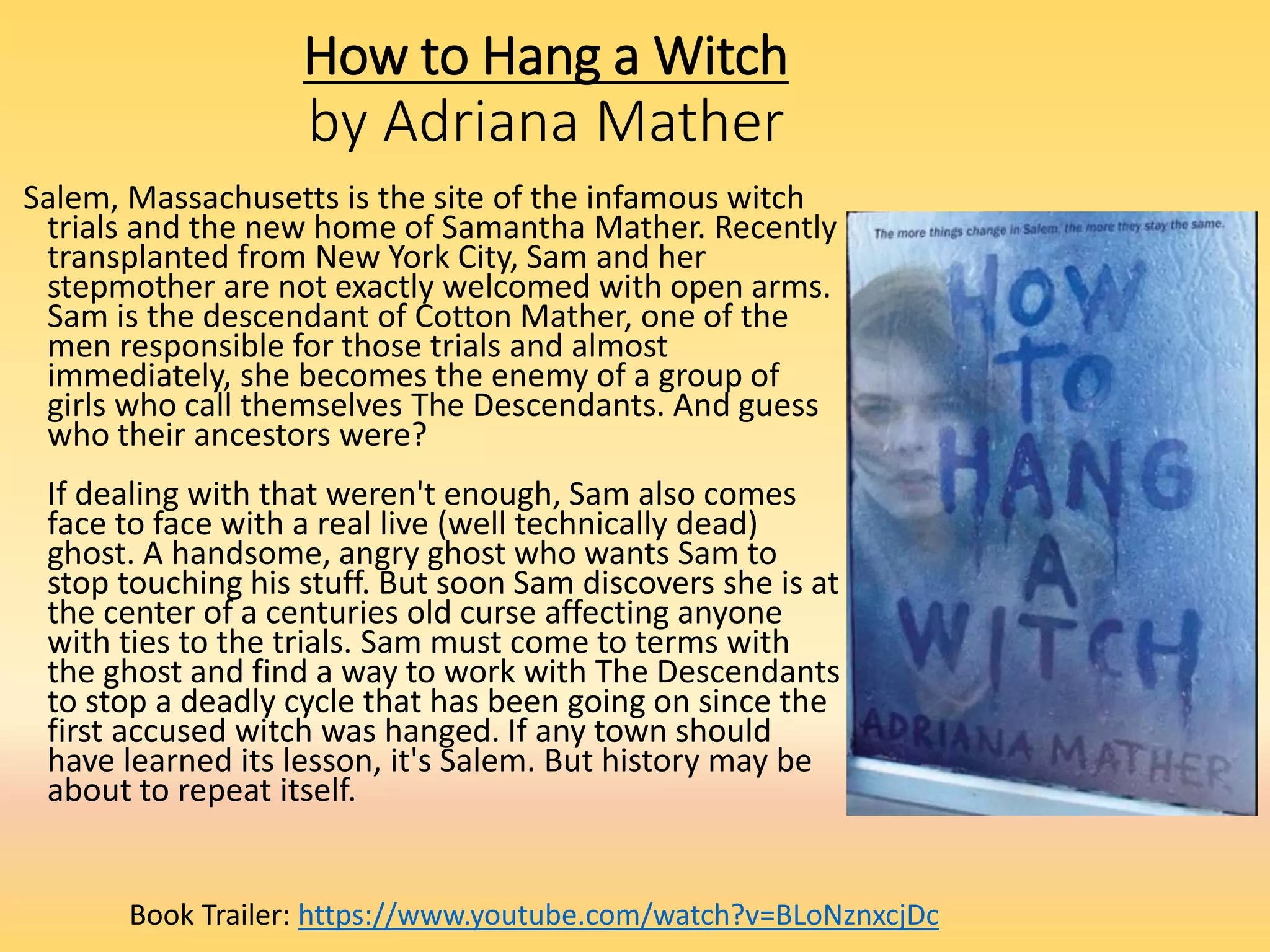 How to Hang a Witch
by Adriana Mather
Salem, Massachusetts is the site of the infamous witch
trials and the new home of Samantha Mather. Recently
transplanted from New York City, Sam and her
stepmother are not exactly welcomed with open arms.
Sam is the descendant of Cotton Mather, one of the
men responsible for those trials and almost
immediately, she becomes the enemy of a group of
girls who call themselves The Descendants. And guess
who their ancestors were?
If dealing with that weren't enough, Sam also comes
face to face with a real live (well technically dead)
ghost. A handsome, angry ghost who wants Sam to
stop touching his stuff. But soon Sam discovers she is at
the center of a centuries old curse affecting anyone
with ties to the trials. Sam must come to terms with
the ghost and find a way to work with The Descendants
to stop a deadly cycle that has been going on since the
first accused witch was hanged. If any town should
have learned its lesson, it's Salem. But history may be
about to repeat itself.
Book Trailer: https://www.youtube.com/watch?v=BLoNznxcjDc
 