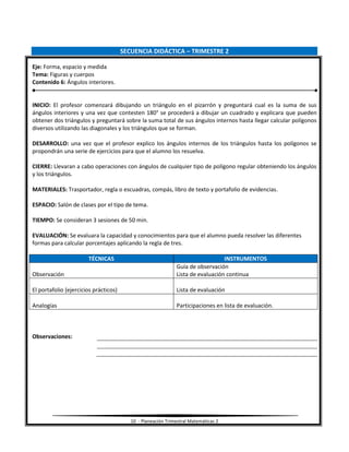 10 - Planeación Trimestral Matemáticas 2
SECUENCIA DIDÁCTICA – TRIMESTRE 2
Eje: Forma, espacio y medida
Tema: Figuras y cuerpos
Contenido 6: Ángulos interiores.
INICIO: El profesor comenzará dibujando un triángulo en el pizarrón y preguntará cual es la suma de sus
ángulos interiores y una vez que contesten 180° se procederá a dibujar un cuadrado y explicara que pueden
obtener dos triángulos y preguntará sobre la suma total de sus ángulos internos hasta llegar calcular polígonos
diversos utilizando las diagonales y los triángulos que se forman.
DESARROLLO: una vez que el profesor explico los ángulos internos de los triángulos hasta los polígonos se
propondrán una serie de ejercicios para que el alumno los resuelva.
CIERRE: Llevaran a cabo operaciones con ángulos de cualquier tipo de polígono regular obteniendo los ángulos
y los triángulos.
MATERIALES: Trasportador, regla o escuadras, compás, libro de texto y portafolio de evidencias.
ESPACIO: Salón de clases por el tipo de tema.
TIEMPO: Se consideran 3 sesiones de 50 min.
EVALUACIÓN: Se evaluara la capacidad y conocimientos para que el alumno pueda resolver las diferentes
formas para calcular porcentajes aplicando la regla de tres.
TÉCNICAS INSTRUMENTOS
Observación
Guía de observación
Lista de evaluación continua
El portafolio (ejercicios prácticos) Lista de evaluación
Analogías Participaciones en lista de evaluación.
Observaciones:
 