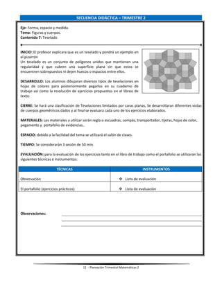 11 - Planeación Trimestral Matemáticas 2
SECUENCIA DIDÁCTICA – TRIMESTRE 2
Eje: Forma, espacio y medida.
Tema: Figuras y cuerpos.
Contenido 7: Teselado
INICIO: El profesor explicara que es un teselado y pondrá un ejemplo en
el pizarrón
Un teselado es un conjunto de polígonos unidos que mantienen una
regularidad y que cubren una superficie plana sin que estos se
encuentren sobrepuestos ni dejen huecos o espacios entre ellos.
DESARROLLO: Los alumnos dibujaran diversos tipos de teselaciones en
hojas de colores para posteriormente pegarlos en su cuaderno de
trabajo así como la resolución de ejercicios propuestos en el libreo de
texto.
CIERRE: Se hará una clasificación de Teselaciones limitados por caras planas, Se desarrollaran diferentes vistas
de cuerpos geométricos dados y al final se evaluara cada uno de los ejercicios elaborados.
MATERIALES: Los materiales a utilizar serán regla o escuadras, compás, transportador, tijeras, hojas de color,
pegamento y portafolio de evidencias..
ESPACIO: debido a la facilidad del tema se utilizará el salón de clases.
TIEMPO: Se considerarán 3 sesión de 50 min.
EVALUACIÓN: para la evaluación de los ejercicios tanto en el libro de trabajo como el portafolio se utilizaran las
siguientes técnicas e instrumentos:
TÉCNICAS INSTRUMENTOS
Observación  Lista de evaluación
El portafolio (ejercicios prácticos)  Lista de evaluación
Observaciones:
 