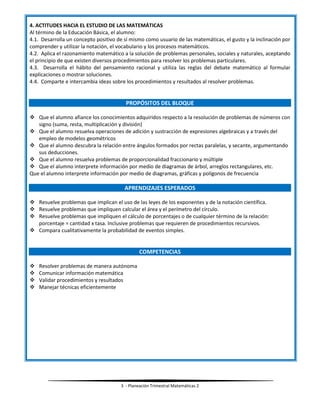 3 - Planeación Trimestral Matemáticas 2
4. ACTITUDES HACIA EL ESTUDIO DE LAS MATEMÁTICAS
Al término de la Educación Básica, el alumno:
4.1. Desarrolla un concepto positivo de sí mismo como usuario de las matemáticas, el gusto y la inclinación por
comprender y utilizar la notación, el vocabulario y los procesos matemáticos.
4.2. Aplica el razonamiento matemático a la solución de problemas personales, sociales y naturales, aceptando
el principio de que existen diversos procedimientos para resolver los problemas particulares.
4.3. Desarrolla el hábito del pensamiento racional y utiliza las reglas del debate matemático al formular
explicaciones o mostrar soluciones.
4.4. Comparte e intercambia ideas sobre los procedimientos y resultados al resolver problemas.
PROPÓSITOS DEL BLOQUE
 Que el alumno afiance los conocimientos adquiridos respecto a la resolución de problemas de números con
signo (suma, resta, multiplicación y división)
 Que el alumno resuelva operaciones de adición y sustracción de expresiones algebraicas y a través del
empleo de modelos geométricos
 Que el alumno descubra la relación entre ángulos formados por rectas paralelas, y secante, argumentando
sus deducciones.
 Que el alumno resuelva problemas de proporcionalidad fraccionario y múltiple
 Que el alumno interprete información por medio de diagramas de árbol, arreglos rectangulares, etc.
Que el alumno interprete información por medio de diagramas, gráficas y polígonos de frecuencia
APRENDIZAJES ESPERADOS
 Resuelve problemas que implican el uso de las leyes de los exponentes y de la notación científica.
 Resuelve problemas que impliquen calcular el área y el perímetro del círculo.
 Resuelve problemas que impliquen el cálculo de porcentajes o de cualquier término de la relación:
porcentaje = cantidad x tasa. Inclusive problemas que requieren de procedimientos recursivos.
 Compara cualitativamente la probabilidad de eventos simples.
COMPETENCIAS
 Resolver problemas de manera autónoma
 Comunicar información matemática
 Validar procedimientos y resultados
 Manejar técnicas eficientemente
 