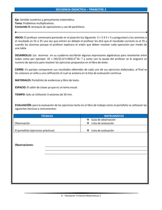 8 - Planeación Trimestral Matemáticas 2
SECUENCIA DIDÁCTICA – TRIMESTRE 2
Eje: Sentido numérico y pensamiento matemático.
Tema: Problemas multiplicativos.
Contenido 4: Jerarquía de operaciones y uso de paréntesis.
INICIO: El profesor comenzará poniendo en el pizarrón los Siguiente: 5 + 5 X 5 + 5 y preguntará a los alumnos si
el resultado es 55 o 35 una vez que entren en debate el profesor les dirá que el resultado correcto es el 35 y
cuando los alumnos porque el profesor explicara el orden que deben resolver cada operación por medio de
una tabla.
DESARROLLO: Los alumnos en su cuaderno escribirán algunas expresiones algebraicas para resolverlas entre
todos como por ejemplo: 32 + (45/3)-(17+3X4)+23
-8= ? y Junto con la ayuda del profesor se le asignará un
numero de ejercicio para resolver los ejercicios propuestos en el libro de texto.
CIERRE: En parejas compararan sus resultados obtenidos de cada uno de sus ejercicios elaborados, al final se
les colocara un sello y una calificación el cual se anotara en la lista de evaluación continua.
MATERIALES: Portafolio de evidencias y libro de texto.
ESPACIO: El salón de clases ya que es un tema visual.
TIEMPO: Solo se Utilizarán 3 sesiones de 50 min.
EVALUACIÓN: para la evaluación de los ejercicios tanto en el libro de trabajo como el portafolio se utilizaran las
siguientes técnicas e instrumentos:
TÉCNICAS INSTRUMENTOS
Observación
 Guía de observación
 Lista de evaluación
El portafolio (ejercicios prácticos)  Lista de evaluación
Observaciones:
 