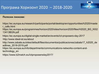 Програма Хоризонт 2020 – 2018-2020
https://ec.europa.eu/programmes/horizon2020/sites/horizon2020/files/H2020_BG_KI02
13413BGN.pdf
https://ec.europa.eu/research/participants/portal/desktop/en/opportunities/h2020/maste
r_calls.html
https://ec.europa.eu/digital-single-market/en/events/ict-proposers-day-2017
http://www.ideal-ist.eu/about
http://www.zabala.eu/sites/default/files/documentos/publicaciones/zabala17_h2020_de
adlines_2018-2019.pdf
https://ec.europa.eu/info/departments/communications-networks-content-and-
technology_en
Полезни линкове:
https://www.b2match.eu/ictproposersday2017/
 