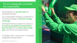 Sustainability is a growth pillar for
Schneider Electric:
Our sustainability strategy is integrated in
the Group strategy to meet the energy
challenge.
Schneider Electric’s project for society is
to act to keep global warming below
the 2°C limit and to reduce the energy
gap, with ethics and responsibility.
In October 2017, we won the 1st European
Integrated thinking Award.
Page 4Confidential Property of Schneider Electric |
We are strategically committed
into sustainability
 