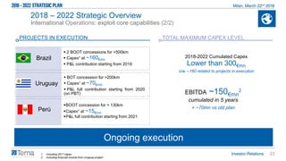 23
Ongoing execution
2018 – 2022 Strategic Overview
International Operations: exploit core capabilities (2/2)
PROJECTS IN EXECUTION
 2 BOOT concessions for >500km
 Capex1 at ~160€mn
 P&L contribution starting from 2019
Brazil
Uruguay
 BOT concession for >200km
 Capex1 at ~70€mn
 P&L full contribution starting from 2020
(on PBT)
BOOT concession for > 130km
Capex1 at ~15€mn
P&L full contribution starting from 2021
Perù
2018-2022 Cumulated Capex
Lower than 300€mn
o/w ∼160 related to projects in execution
1. Including 2017 capex
2. Including financial income from Uruguay project
TOTAL MAXIMUM CAPEX LEVEL
EBITDA ~150€mn
2
cumulated in 5 years
+ ~70mn vs old plan
 