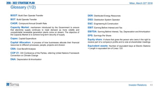 43
Glossary (1/2)
BOOT: Build Own Operate Transfer
BOT: Build Operate Transfer
CAGR: Compound Annual Growth Rate
Capacity Market: mechanism introduced by the Government to ensure
that electricity supply continues to meet demand as more volatile and
unpredictable renewable generation plants come on stream; The objective of
the Capacity Market is to achieve long-term security of supply
Capex: Capital Expenditure
Capital Allocation: A process of how businesses allocate their financial
resources to different processes, people, projects and division
CBA: Cost Benefit Analysis
COP 21: XXI Conference of the Parties, referring United Nations Framework
Convention on Climate Change
D&A: Depreciation & Amortization
DER: Distributed Energy Resources
DSO: Distribution System Operator
E&C: Engineering & Construction
EBIT: Earning Before Interest and Tax
EBITDA: Earning Before Interest, Tax, Depreciation and Amortization
EPS: Earnings Per Share
Equity share: A share that gives the person who owns it the right to
receive part of a company’s profits and to vote at shareholder meetings
Equivalent assets: Number of equivalent bays at Electric Stations
+ Length in equivalent km of Lines / 5.8
 