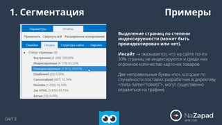 2018.12.05
04/13
1. Сегментация
Выделение страниц по степени
индексируемости (может быть
проиндексирован или нет).
Инсайт → оказывается, что на сайте почти
30% страниц не индексируются и среди них
огромное количество карточек товаров.
Две неправильные буквы «no», которые по
случайности поставил разработчик в директиву
<meta name=”robots”>, могут существенно
отразиться на трафике.
Примеры
 