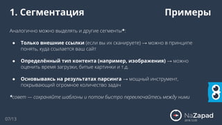 07/13
1. Сегментация Примеры
Аналогично можно выделять и другие сегменты*:
● Только внешние ссылки (если вы их сканируете) → можно в принципе
понять, куда ссылается ваш сайт
● Определённый тип контента (например, изображения) → можно
оценить время загрузки, битые картинки и т.д.
● Основываясь на результатах парсинга → мощный инструмент,
покрывающий огромное количество задач
*совет — сохраняйте шаблоны и потом быстро переключайтесь между ними
2018.12.05
 