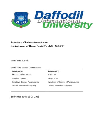 Department of Business Administration
An Assignment on ‘Human Capital Trends 2017 to 2020’
Course code: BUS-402
Course Title: Business Communications
Submitted To:
Mohammad Shibli Shahriar
Associate Professor
Department Business Administration
Daffodil International University
Submitted BY:
212-14-311
Jubayer Alam
Department of Business of Administration
Daffodil International University
Submitted date: 11-08-2021
 