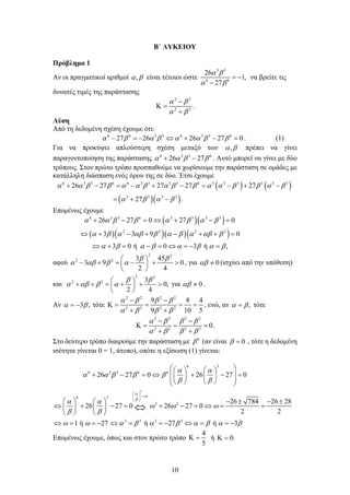 10
Β΄ ΛΥΚΕΙΟΥ
Πρόβλημα 1
Αν οι πραγματικοί αριθμοί ,
α β είναι τέτοιοι ώστε
3 3
6 6
26
1,
27
α β
α β
= −
−
να βρείτε τις
δυνατές τιμές της παράστασης
2 2
2 2
α β
α β
−
Κ =
+
.
Λύση
Από τη δεδομένη σχέση έχουμε ότι:
6 6 3 3 6 3 3 6
27 26 26 27 0
α β α β α α β β
− =
− ⇔ + − =
. (1)
Για να προκύψει απλούστερη σχέση μεταξύ των ,
α β πρέπει να γίνει
παραγοντοποίηση της παράστασης 6 3 3 6
26 27
α α β β
+ − . Αυτό μπορεί να γίνει με δύο
τρόπους. Στον πρώτο τρόπο προσπαθούμε να χωρίσουμε την παράσταση σε ομάδες με
κατάλληλη διάσπαση ενός όρου της σε δύο. Έτσι έχουμε
( ) ( )
( )( )
6 3 3 6 6 3 3 3 3 6 3 3 3 3 3 3
3 3 3 3
26 27 27 27 27
27 .
α α β β α α β α β β α α β β α β
α β α β
+ − = − + − = − + −
=
+ −
Επομένως έχουμε
( )( )
( )( )( )( )
6 3 3 6 3 3 3 3
2 2 2 2
26 27 0 27 0
3 3 9 0
3 0 ή 0 3 ή ,
α α β β α β α β
α β α αβ β α β α αβ β
α β α β α β α β
+ − =⇔ + − =
⇔ + − + − + + =
⇔ + = − =⇔ =
− =
αφού
2 2
2 2 3 45
3 9 0
2 4
β β
α αβ β α
 
− + = − + >
 
 
, για 0
αβ ≠ (ισχύει από την υπόθεση)
και
2 2
2 2 3
0,
2 4
β β
α αβ β α
 
+ + = + + >
 
 
για 0
αβ ≠ .
Αν 3 ,
α β
= − τότε
2 2 2 2
2 2 2 2
9 8 4
9 10 5
α β β β
α β β β
− −
Κ
= = = =
+ +
, ενώ, αν ,
α β
= τότε
2 2 2 2
2 2 2 2
0.
α β β β
α β β β
− −
Κ
= = =
+ +
Στο δεύτερο τρόπο διαιρούμε την παράσταση με 6
β (αν είναι 0
β = , τότε η δεδομένη
ισότητα γίνεται 0 = 1, άτοπο), οπότε η εξίσωση (1) γίνεται:
3
6 3
6 3 3 6 6
6 3
2 2
3 3 3 3
26 27 0 26 27 0
26 784 26 28
26 27 0 26 27 0
2 2
1 ή 27 ή 27 ή 3
α
ω
β
α α
α α β β β
β β
α α
ω ω ω
β β
ω ω α β α β α β α β
 
=
 
 
 
   
+ − = ⇔  + − =
   
 
   
 
    − ± − ±
⇔ + − = + − = ⇔ = =
   
   
⇔ = =
− ⇔ = =
− ⇔ = =
−
⇔
Επομένως έχουμε, όπως και στον πρώτο τρόπο
4
5
Κ = ή 0.
Κ =
 