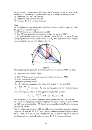 12
κύκλος, έστω (c1), του τριγώνου ΑΔΟ τέμνει την ΑΓ στο σημείο Ε και το κύκλο c(O, R)
στο σημείο Ζ. Έστω ότι η ΔΖ τέμνει τον κύκλο c(O, R) στο Η. Να αποδείξετε ότι:
(α) Τα τρίγωνα ΟΑΔ και ΟΓΕ είναι ίσα.
(β) Τα τρίγωνα ΟΖΕ και ΟΓΕ είναι ίσα.
(γ) Τα σημεία Γ, Ο, Η είναι συνευθειακά.
Λύση
(α) Επειδή ΟΔ ΑΕ το τετράπλευρο ΑΔΟΕ είναι ισοσκελές τραπέζιο, οπότε ΑΔ = ΟΕ.
Τα τρίγωνα ΟΑΔ και ΟΓΕ έχουν:
(1) ΑΔ=ΟΕ (από το ισοσκελές τραπέζιο ΑΔΟΕ).
(2) ΟΑ=ΟΓ (ακτίνες του περιγεγραμμένου κύκλου του τριγώνου ΑΒΓ).
(3) Το τρίγωνο ΟΑΓ είναι ισοσκελές (ΟΑ=ΟΓ) οπότε: Γ
�1 = Α
�3. Η γωνία Ε
�1 είναι
εξωτερική στο τετράπλευρο ΑΔΟΕ, οπότε: Ε
�1 = Δ
�1. Από τις δύο τελευταίες ισότητες
γωνιών, καταλήγουμε και στην ισότητα: Ο
�1 = Α
�2
Σχήμα 4
Από τις σχέσεις (1), (2) και (3) προκύπτει η ισότητα των τριγώνων ΟΑΔ και ΟΓΕ.
(β) Τα τρίγωνα ΟΓΕ και ΟΖΕ έχουν:
(i) ΟΖ = ΟΓ (ακτίνες του περιγεγραμμένου κύκλου του τριγώνου ΑΒΓ),
(ii) η ΟΕ είναι κοινή πλευρά.
(iii) Ισχύουν η ισότητα γωνιών:
Α
�1 = Ο
�2 (είναι εγγεγραμμένες στον κύκλο (c1) και βαίνουν στο τόξο ΖΕ).
1 2
1
ˆ ˆ
ˆ
ˆ
2 2
Ο + Ο
ΖΟΓ
Α
= = (η γωνία Α
�1 είναι εγγεγραμμένη και στον περιγεγραμμένο
κύκλο του τριγώνου ΑΒΓ με αντίστοιχη επίκεντρη την ΓΟ
�Ζ ), οπότε
1 2
1 2 1 2 2 1 2
ˆ ˆ
ˆ ˆ ˆ ˆ ˆ ˆ ˆ
2 .
2
Ο + Ο
Α = Ο = ⇒ Ο + Ο = Ο ⇒ Ο = Ο
Από τις σχέσεις (i), (ii) και (iii) προκύπτει ότι τα τρίγωνα ΟΓΕ και ΟΖΕ είναι ίσα.
(γ) Τελικά, από τις προηγούμενες ισότητες τριγώνων, έχουμε ότι και τα τρίγωνα ΟΑΔ
και ΟΖΕ είναι ίσα, οπότε ΟΔ = ΕΖ. Επομένως το τετράπλευρο ΟΔΖΕ είναι ισοσκελές
τραπέζιο και .
∆Ζ ΟΕ

Από την ισότητα των τριγώνων ΟΓΕ και ΟΖΕ προκύπτουν οι δύο παρακάτω ισότητες
τμημάτων ΟΖ = ΟΓ και ΕΖ = ΕΓ, από τις οποίες προκύπτει ότι η ΟΕ είναι μεσοκάθετη
της ΓΖ. Άρα και η ΔΖ θα είναι κάθετη στην ΓΖ, δηλαδή το σημείο Η είναι το
αντιδιαμετρικό του σημείου Γ, οπότε τα σημεία Γ, Ο, Η είναι συνευθειακά.
 