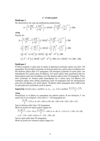 4
Γ΄ ΓΥΜΝΑΣΙΟΥ
Πρόβλημα 1
Να υπολογίσετε την τιμή της αριθμητικής παράστασης:
( ) ( )
( )
( )
( )
11 11 20 20
2
11
11 20
20 25 8 1
2018 200.
4 2 4
5
−
   
− − −  
Α
= + ⋅ − + − +
   
 
   
 
−
   
Λύση
Έχουμε ότι
( ) ( )
( )
( )
( )
( )
( ) ( )
( ) ( ) ( )
( )
( ) ( ) ( )
11 11 20 20
2
11
11 20
11 11 20 20
2
11 11 2 20 20
2
11 11 20 20
20 25 8 1
2018 200
4 2 4
5
20 25 8 4
2018 200
4 5 2 1
5 5 2018 4 4 200
5 5 2018 4 4 2
−
   
− − −  
Α
= + ⋅ − + − +
   
 
   
 
−
   
   
− − −
       
= + ⋅ − + − +
   
       
   
−
       
   
= − + + ⋅ − + − − +
= − + ⋅ − + − + ( )
2
00 0 2018 0 200 200.
= ⋅ − + + =
Πρόβλημα 2
Ο Νίκος αγόρασε 4 μήλα από τα οποία το βαρύτερο ζυγίστηκε πρώτο και ήταν 120
γραμμάρια. Στη συνέχεια ζυγίστηκε το δεύτερο μήλο και ο μέσος όρος του βάρους των
δύο πρώτων μήλων ήταν 115 γραμμάρια. Στη συνέχεια ζυγίστηκε το τρίτο μήλο και
παρατήρησε ότι ο μέσος όρος του βάρους των τριών μήλων ήταν μικρότερος από τον
προηγούμενο μέσο όρο του βάρους των δύο πρώτων μήλων κατά 10 γραμμάρια. Τέλος
όταν ζυγίστηκε το τέταρτο μήλο παρατήρησε ότι ο μέσος όρος του βάρους των
τεσσάρων μήλων ήταν επίσης μικρότερος κατά 10 γραμμάρια από τον προηγούμενο
μέσο όρο του βάρους των τριών μήλων. Να βρείτε πόσα γραμμάρια ήταν καθένα από
τα τρία μήλα που ζυγίστηκαν μετά το πρώτο.
Σημείωση: Ο μέσος όρος ν αριθμών 1 2
, ,..., ν
α α α είναι ο αριθμός 1 2 ... ν
α α α
ν
+ + +
.
Λύση
Ονομάζουμε Α το βάρος σε γραμμάρια του πρώτου μήλου, Β του δεύτερου, Γ του
τρίτου και Δ του τέταρτου. Τότε είναι Α = 120 γραμμάρια και
115 230 120 230 230 120 110
2
Α + Β
= ⇔ Α + Β
= ⇔ + Β
= ⇔ Β
= − = .
Άρα το δεύτερο μήλο ήταν 110 γραμμάρια.
Μετά τη ζύγιση του τρίτου μήλου είχαμε ότι:
115 10 105 315 330 ( )
3 3
315 (120 110) 315 230 85.
Α + Β + Γ Α + Β + Γ
= − ⇔ = ⇔ Α + Β + Γ
= ⇔ Γ
= − Α + Β
⇔ Γ
= − + ⇔ Γ
= − =
Άρα το τρίτο μήλο ήταν 85 γραμμάρια.
Μετά τη ζύγιση του τέταρτου μήλου είχαμε ότι:
 