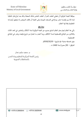 13
‫دة‬‫ق‬‫اف‬‫و‬‫بم‬
‫دة‬‫د‬‫ن‬‫اللج‬
‫أو‬ ‫دام‬‫ع‬‫ال‬ ‫دف‬‫د‬‫ل‬‫الخ‬ ‫دي‬‫د‬‫ط‬‫تع‬ ‫أن‬ ‫دة‬‫ي‬‫المركز‬
‫دة‬‫د‬‫ي‬‫الملل‬ ‫دل‬‫د‬‫ق‬‫ن‬ ‫دداع‬‫ي‬‫ا‬ ‫دد‬‫د‬‫ع‬‫ب‬ ‫دؤ‬‫ل‬‫وذ‬ ‫دة‬‫د‬‫ط‬‫المح‬ ‫دؤ‬‫د‬‫ل‬‫لما‬ ‫داا‬‫خ‬‫ال‬ ‫دف‬‫د‬‫ل‬‫الخ‬
‫ددة‬‫م‬‫ل‬
15
‫داىو‬‫د‬‫ض‬‫أو‬ ‫دق‬‫د‬‫ي‬‫بتوف‬ ‫دو‬‫د‬‫ل‬ ‫خا‬
‫در‬‫د‬‫م‬‫ال‬ ‫دف‬‫د‬‫ل‬‫تل‬ ‫أن‬ ‫دة‬‫د‬‫ن‬‫اللج‬ ‫دا‬‫د‬‫ل‬‫وى‬ ‫دة‬‫ي‬‫اليوم‬ ‫دحف‬‫د‬‫ص‬‫ال‬ ‫دي‬‫د‬‫ف‬ )‫دا‬‫د‬‫م‬‫يو‬ ‫در‬‫د‬‫ء‬‫ى‬ ‫دة‬‫د‬‫س‬‫(خم‬ ‫دوم‬‫د‬‫ي‬
.‫النظام‬ ‫لهذا‬ ‫وفقا‬ ‫التنظيمية‬
‫م‬
‫ادة‬
5
2
‫اللجنة‬ ‫ىن‬ ‫ه‬
‫ر‬‫صدو‬ ‫السابق‬ ‫النظام‬ ‫محل‬ ‫ليحل‬ ‫النظام‬ ‫هذا‬ ‫يأتي‬
‫المركزية‬
‫لسنة‬
2017
‫و‬ ‫م‬
‫الوالو‬ ‫العدد‬ ‫في‬ ‫المنءور‬
‫دنة‬‫د‬‫س‬‫ل‬ ‫دطينية‬‫د‬‫س‬‫الفل‬ ‫دائع‬‫د‬‫ق‬‫الو‬ ‫دن‬‫د‬‫م‬ ‫ن‬‫دو‬‫د‬‫و‬‫الوال‬‫و‬
2017
‫مل‬
‫دائع‬‫د‬‫د‬‫ق‬‫الو‬ ‫دي‬‫د‬‫ف‬ ‫در‬‫د‬‫ء‬‫وين‬ ‫دو‬‫د‬‫ع‬‫توقي‬ ‫داريخ‬‫د‬‫ت‬ ‫دن‬‫د‬‫م‬ ‫ا‬
‫ر‬‫دا‬‫د‬‫ب‬‫اىت‬ ‫دو‬‫د‬‫ب‬ ‫دل‬‫د‬‫م‬‫الع‬ ‫ددأ‬‫د‬‫ب‬‫وي‬
.‫الفلسطينية‬
‫بتاريخ‬ ‫ة‬
‫ز‬ ‫بمدينة‬ ‫تصديقو‬ ‫ى‬
‫جر‬
:
-
10
/
10
/
2018
‫م‬
‫افق‬‫و‬‫الم‬
:
-
30
/
‫محرم‬
‫لسنة‬ /
1440
. ‫ه‬
‫م‬
.
‫عمار‬ ‫سليم‬ ‫سعيد‬
‫المدن‬ ‫وبناء‬ ‫للتنظيم‬ ‫المركزية‬ ‫اللجنة‬ ‫رئيس‬
‫الجنوبية‬‫بالمحافظات‬
 