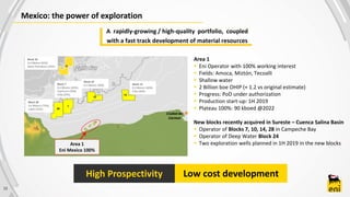 Mexico: the power of exploration
12
Area 1
 Eni Operator with 100% working interest
 Fields: Amoca, Miztón, Tecoalli
 Shallow water
 2 Billion boe OHIP (+ 1.2 vs original estimate)
 Progress: PoD under authorization
 Production start-up: 1H 2019
 Plateau 100%: 90 kboed @2022
New blocks recently acquired in Sureste – Cuenca Salina Basin
 Operator of Blocks 7, 10, 14, 28 in Campeche Bay
 Operator of Deep Water Block 24
 Two exploration wells planned in 1H 2019 in the new blocks
Ciudad del
Carmen
Area 1
Eni Mexico 100%
Zona Sur
Block 7
Eni Mexico (45%),
Capricorn (30%)
Citla (25%)
Block 10
Eni Mexico 100% Block 14
Eni Mexico (60%)
Citla (40%)
Block 24
Eni Mexico (65%)
Qatar Petroleum (35%)
Low cost developmentHigh Prospectivity
A rapidly-growing / high-quality portfolio, coupled
with a fast track development of material resources
28
Block 28
Eni Mexico (75%),
Lukoil (25%)
 