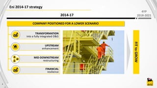 4
Eni 2014-17 strategy
2014-17
UPSTREAM
enhancement
MID-DOWNSTREAM
restructuring
FINANCIAL
resilience
TRANSFORMATION
into a fully integrated O&G
FITtoGROW
COMPANY POSITIONED FOR A LOWER SCENARIO
4YP
2018-2021
 