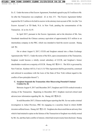 -4-
Ex. E. Under the terms of the Escrow Agreement, Nonobank agreed to pay $3.5 million to Mr.
Jie after the Transaction was completed. Id. at Arts. I-V. The Escrow Agreement further
required the $3.5 million to be held in escrow in the attorney trust account of Mr. Lin (the “Lin
Escrow Account”) at TD Bank, N.A. in New York, pending the consummation of the
Transaction. Id. at Art. II, IV.
In April 2017, pursuant to the Escrow Agreement, and at the direction of Ms. Sun,
Nonobank transferred the Chinese currency equivalent of approximately $3.5 million to an
intermediary company in the PRC, which was intended to fund the escrow account. Huang
Aff. ¶9.
On or about August 9, 2017, CCCR and Sorghum entered into a Share Exchange
Agreement (the “SEA”). Under the terms of the SEA, upon consummation of the Transaction,
Sorghum would become a wholly owned subsidiary of CCCR, and Sorghum’s former
shareholders would own a majority of CCCR. Huang Aff. ¶
¶10-11. The SEA is governed by
New York law. Kushner Aff. Ex. F at § 11.5 (“This Agreement shall be governed by, construed
and enforced in accordance with the Laws of the State of New York without regard to the
conflict of laws principles thereof.”).
C. Sorghum Suspends the Transaction After Discovering Potential Criminal
Conduct by Jie
Between August 9, 2017 and December 2017, Sorghum and CCCR worked towards a
closing of the Transaction. Beginning in December 2017, Sorghum received critical (and
adverse) new information regarding Mr. Jie. Huang Aff. ¶
¶20-23.
In mid-December 2017, Chinese media began reporting that Mr. Jie was under criminal
investigation in Anhui Province, PRC for engaging in a securities fraud in which 20,000
investors suffered losses. Huang Aff. ¶
¶21-22. Sorghum also discovered that an advisory firm
which it had retained to opine on the fairness of the Transaction to Sorghum was wholly owned
by Mr. Jie, and thus had a conflict of interest, which had not previously been disclosed. Huang
FILED: NEW YORK COUNTY CLERK 10/29/2018 04:32 PM INDEX NO. 655372/2018
NYSCEF DOC. NO. 3 RECEIVED NYSCEF: 10/29/2018
10 of 31
 