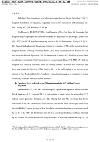-5-
Aff. ¶20.
In light of the extraordinary new information regarding Mr. Jie, on December 19, 2017,
Sorghum initiated an investigation, suspended work on the Transaction, and terminated Ms.
Sun. Huang Aff. ¶23, Kushner Aff. Ex. G.
On December 20, 2017, CCCR’s chief financial officer, Mr. Long Yi, demanded that
Sorghum respond promptly to comments made by the Securities and Exchange Commission
(the “SEC”) on CCCR’s preliminary proxy statement for the Transaction. Huang Aff. ¶¶ 18,
25. Against the backdrop of the reported criminal investigation of Mr. Jie for securities fraud,
Sorghum became seriously concerned that CCCR’s proxy statement did not disclose the fact
that, under the Escrow Agreement, Mr. Jie was entitled to receive a $3.5 million payment from
its subsidiary, Nonobank, if the Transaction was consummated. Huang Aff. ¶
¶17, 19.2
Indeed,
Sorghum was seriously concerned about the security of the $3.5 million that it believed had
been sent (under the direction of Ms. Sun) to Mr. Lin for safekeeping in his attorney trust
account in New York, and therefore, Sorghum’s counsel commenced an investigation to ensure
the security of the $3.5 million escrow payment.
D. Sorghum Seeks to Confirm the Whereabouts of the $3.5 Million Escrow
Payment
On December 20, 2017, Ms. Dawei Gongsun, a partner at Sorghum’s outside law firm
Dai & Associates, P.C., contacted Mr. Lin by telephone to inquire about the status of the $3.5
million escrow payment. Gongsun Aff. ¶5. During that call, Mr. Lin stated that due to
restrictions in the PRC on outbound funds transfers, the escrow funds had not previously been
deposited in Lin’s escrow account in New York but were instead deposited in an account owned
by Mr. Jie in the PRC. Id. In the same call, Mr. Lin also stated that he had just been informed
by Mr. Jie that the escrow funds were being wired to Lin’s escrow account that day, i.e., on
2
While Sorghum believed that CCCR was required to disclose publicly the $3.5 million prospective payment to
Mr. Jie, the SEA does not reference the MOU, the Escrow Agreement, or the $3.5 million payment.
FILED: NEW YORK COUNTY CLERK 10/29/2018 04:32 PM INDEX NO. 655372/2018
NYSCEF DOC. NO. 3 RECEIVED NYSCEF: 10/29/2018
11 of 31
 
