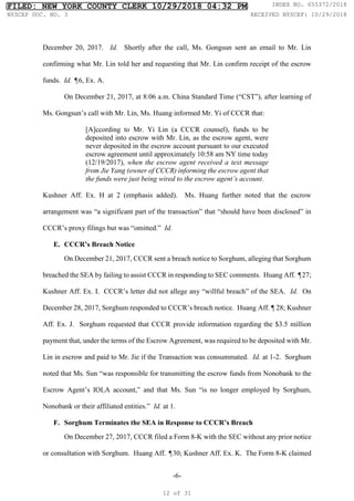 -6-
December 20, 2017. Id. Shortly after the call, Ms. Gongsun sent an email to Mr. Lin
confirming what Mr. Lin told her and requesting that Mr. Lin confirm receipt of the escrow
funds. Id. ¶6, Ex. A.
On December 21, 2017, at 8:06 a.m. China Standard Time (“CST”), after learning of
Ms. Gongsun’s call with Mr. Lin, Ms. Huang informed Mr. Yi of CCCR that:
[A]ccording to Mr. Yi Lin (a CCCR counsel), funds to be
deposited into escrow with Mr. Lin, as the escrow agent, were
never deposited in the escrow account pursuant to our executed
escrow agreement until approximately 10:58 am NY time today
(12/19/2017), when the escrow agent received a text message
from Jie Yang (owner of CCCR) informing the escrow agent that
the funds were just being wired to the escrow agent’s account.
Kushner Aff. Ex. H at 2 (emphasis added). Ms. Huang further noted that the escrow
arrangement was “a significant part of the transaction” that “should have been disclosed” in
CCCR’s proxy filings but was “omitted.” Id.
E. CCCR’s Breach Notice
On December 21, 2017, CCCR sent a breach notice to Sorghum, alleging that Sorghum
breached the SEA by failing to assist CCCR in responding to SEC comments. Huang Aff. ¶27;
Kushner Aff. Ex. I. CCCR’s letter did not allege any “willful breach” of the SEA. Id. On
December 28, 2017, Sorghum responded to CCCR’s breach notice. Huang Aff. ¶ 28; Kushner
Aff. Ex. J. Sorghum requested that CCCR provide information regarding the $3.5 million
payment that, under the terms of the Escrow Agreement, was required to be deposited with Mr.
Lin in escrow and paid to Mr. Jie if the Transaction was consummated. Id. at 1-2. Sorghum
noted that Ms. Sun “was responsible for transmitting the escrow funds from Nonobank to the
Escrow Agent’s IOLA account,” and that Ms. Sun “is no longer employed by Sorghum,
Nonobank or their affiliated entities.” Id. at 1.
F. Sorghum Terminates the SEA in Response to CCCR’s Breach
On December 27, 2017, CCCR filed a Form 8-K with the SEC without any prior notice
or consultation with Sorghum. Huang Aff. ¶30; Kushner Aff. Ex. K. The Form 8-K claimed
FILED: NEW YORK COUNTY CLERK 10/29/2018 04:32 PM INDEX NO. 655372/2018
NYSCEF DOC. NO. 3 RECEIVED NYSCEF: 10/29/2018
12 of 31
 
